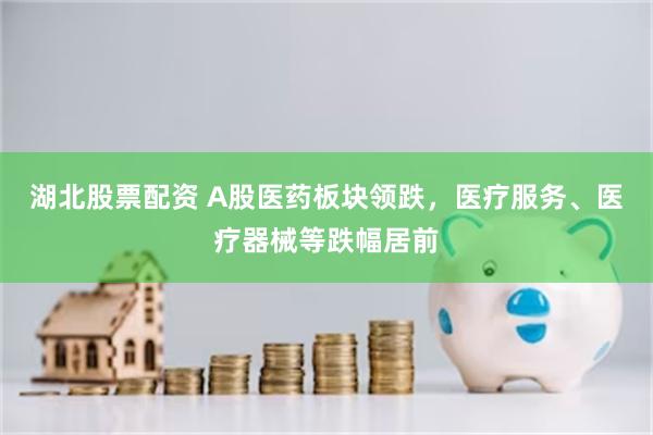 湖北股票配资 A股医药板块领跌，医疗服务、医疗器械等跌幅居前
