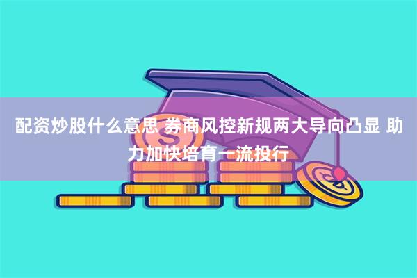 配资炒股什么意思 券商风控新规两大导向凸显 助力加快培育一流投行
