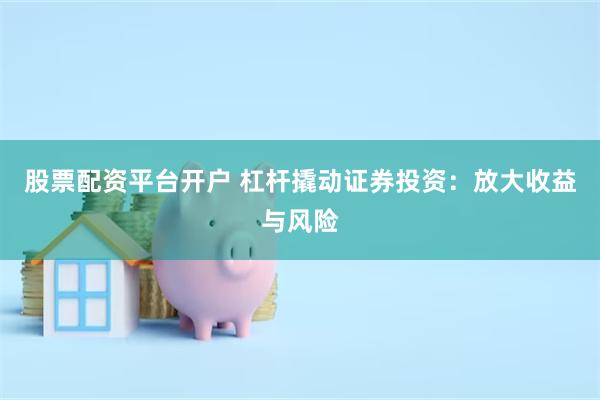 股票配资平台开户 杠杆撬动证券投资：放大收益与风险