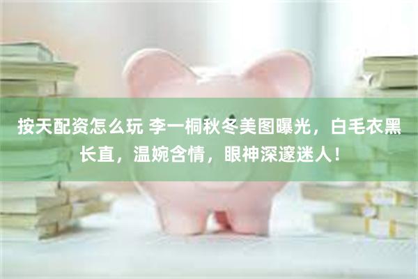 按天配资怎么玩 李一桐秋冬美图曝光，白毛衣黑长直，温婉含情，眼神深邃迷人！