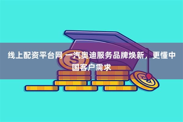 线上配资平台网 一汽奥迪服务品牌焕新，更懂中国客户需求