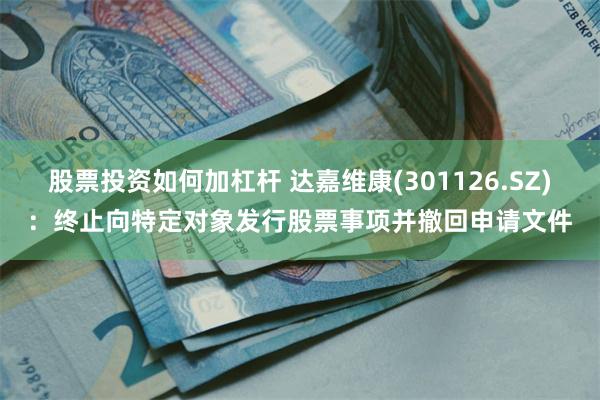 股票投资如何加杠杆 达嘉维康(301126.SZ)：终止向特定对象发行股票事项并撤回申请文件