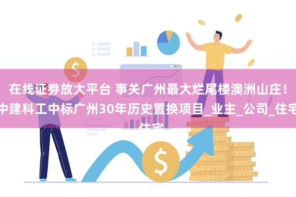 在线证劵放大平台 事关广州最大烂尾楼澳洲山庄！中建科工中标广州30年历史置换项目_业主_公司_住宅