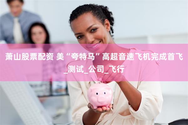 萧山股票配资 美“夸特马”高超音速飞机完成首飞_测试_公司_飞行