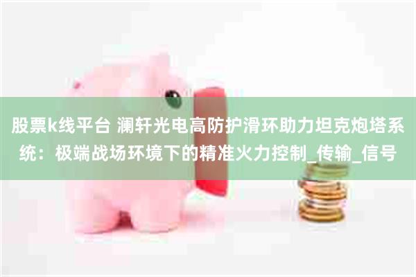 股票k线平台 澜轩光电高防护滑环助力坦克炮塔系统：极端战场环境下的精准火力控制_传输_信号