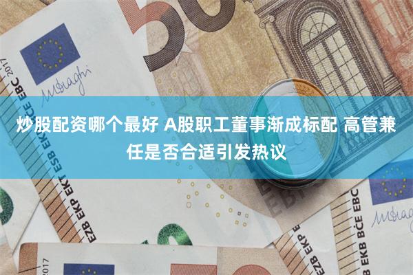 炒股配资哪个最好 A股职工董事渐成标配 高管兼任是否合适引发热议