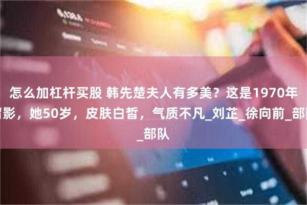 怎么加杠杆买股 韩先楚夫人有多美？这是1970年留影，她50岁，皮肤白皙，气质不凡_刘芷_徐向前_部队