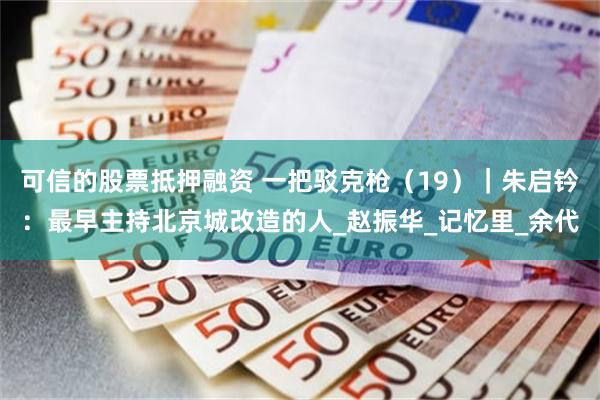 可信的股票抵押融资 一把驳克枪（19）｜朱启钤：最早主持北京城改造的人_赵振华_记忆里_余代