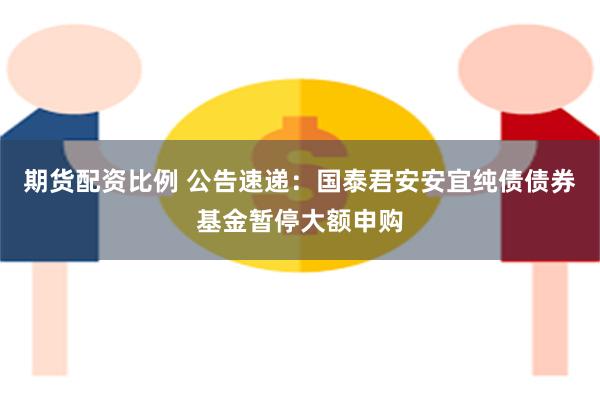 期货配资比例 公告速递：国泰君安安宜纯债债券基金暂停大额申购