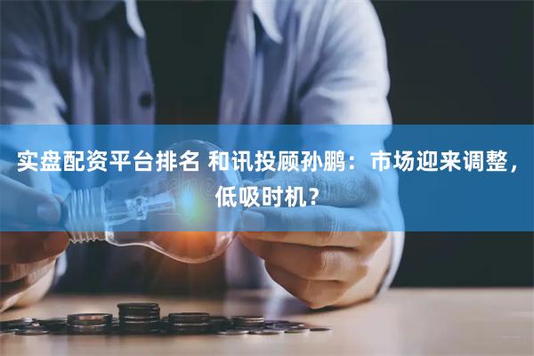 实盘配资平台排名 和讯投顾孙鹏：市场迎来调整，低吸时机？