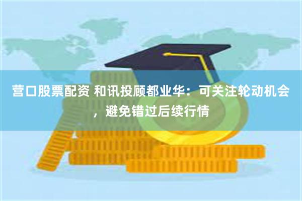 营口股票配资 和讯投顾都业华：可关注轮动机会，避免错过后续行情
