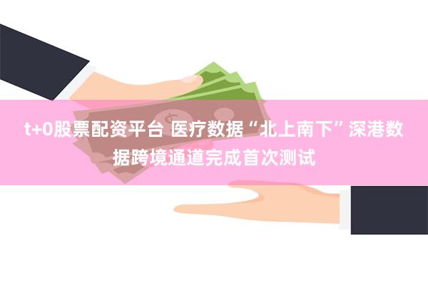 t+0股票配资平台 医疗数据“北上南下”深港数据跨境通道完成首次测试