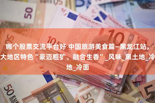 哪个股票交流平台好 中国旅游美食篇—黑龙江站，十大地区特色“豪迈粗犷、融合生香”_风味_黑土地_冷面